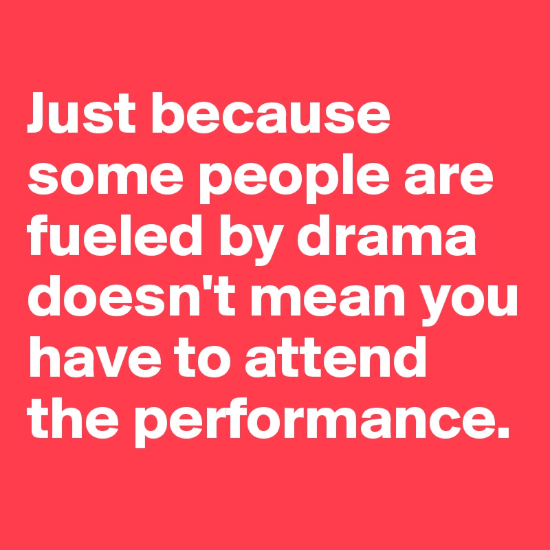 
Just because some people are fueled by drama doesn't mean you have to attend the performance. 
