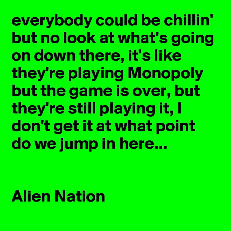everybody could be chillin' but no look at what's going on down there, it's like they're playing Monopoly but the game is over, but they're still playing it, I don't get it at what point do we jump in here...


Alien Nation