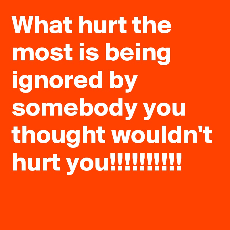 What hurt the most is being ignored by somebody you thought wouldn't hurt you!!!!!!!!!!
