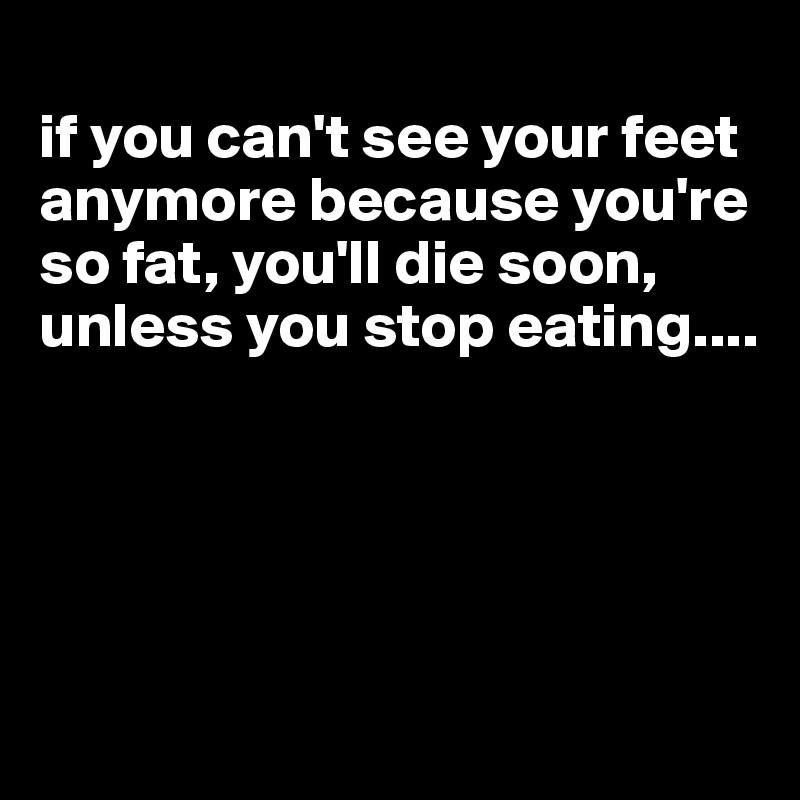 
if you can't see your feet anymore because you're so fat, you'll die soon, unless you stop eating....





