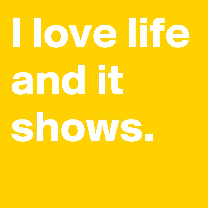 I love life and it shows.