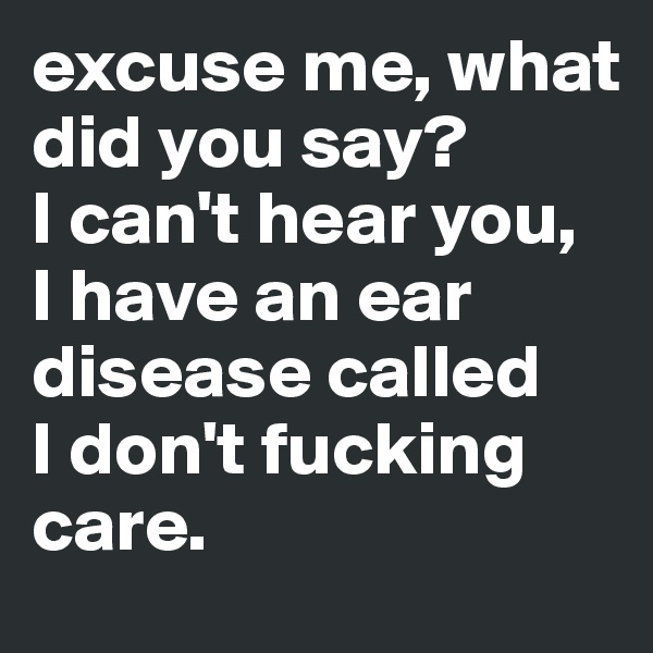 excuse me, what did you say? 
I can't hear you, 
I have an ear disease called 
I don't fucking care. 