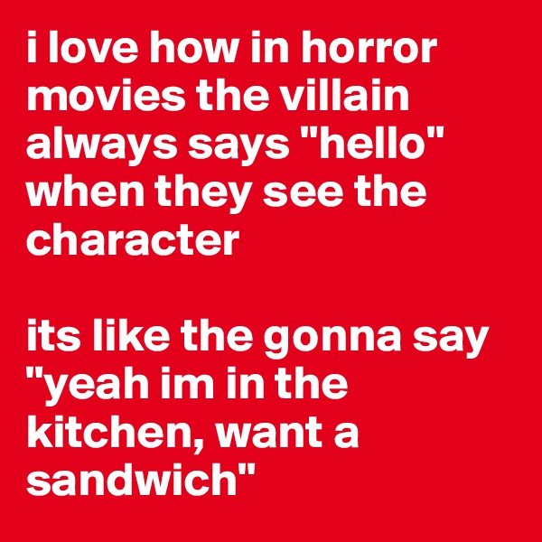 i love how in horror movies the villain always says "hello" when they see the character

its like the gonna say "yeah im in the kitchen, want a sandwich"