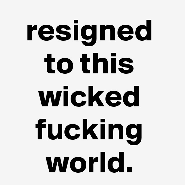 resigned to this wicked fucking world.
