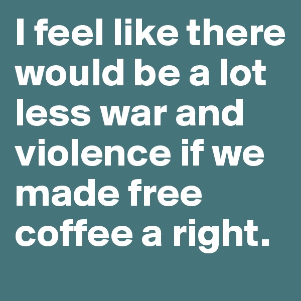 I feel like there would be a lot less war and violence if we made free coffee a right. 