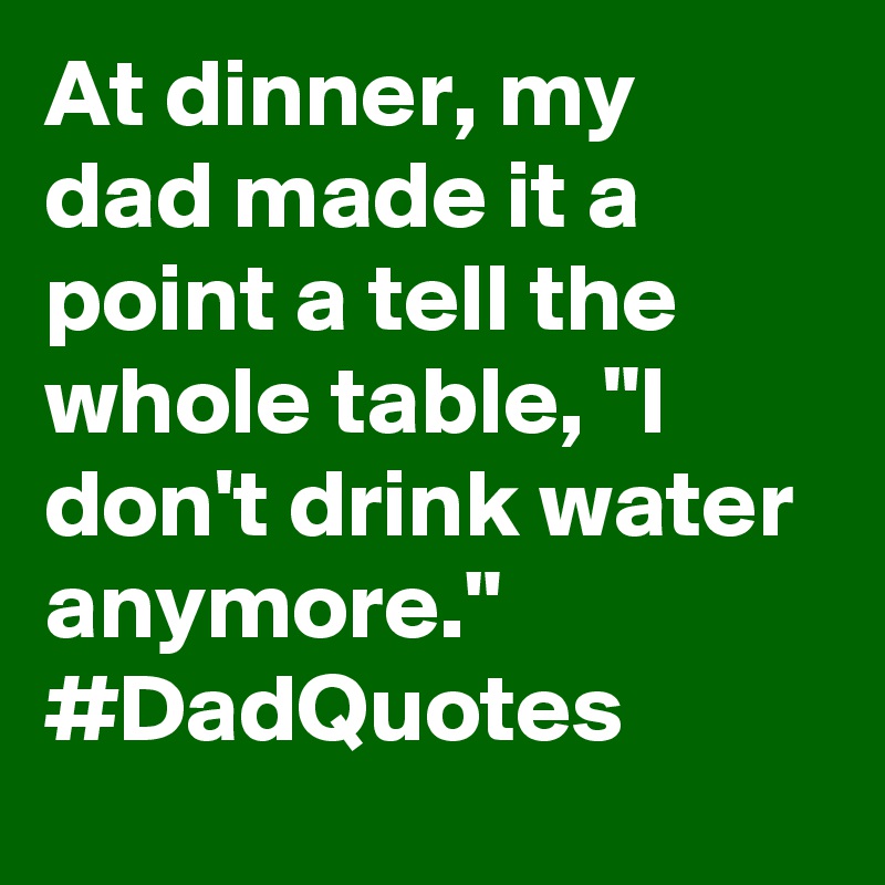 At dinner, my dad made it a point a tell the whole table, "I don't drink water anymore." #DadQuotes