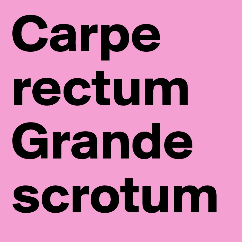 Carpe rectum
Grande scrotum