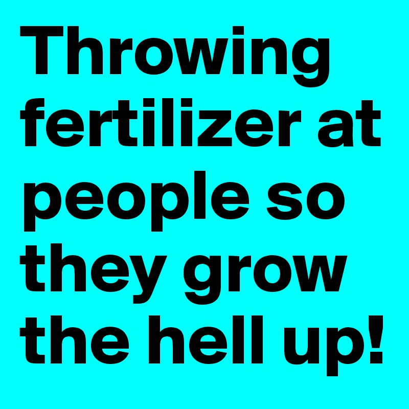 Throwing fertilizer at people so they grow the hell up!