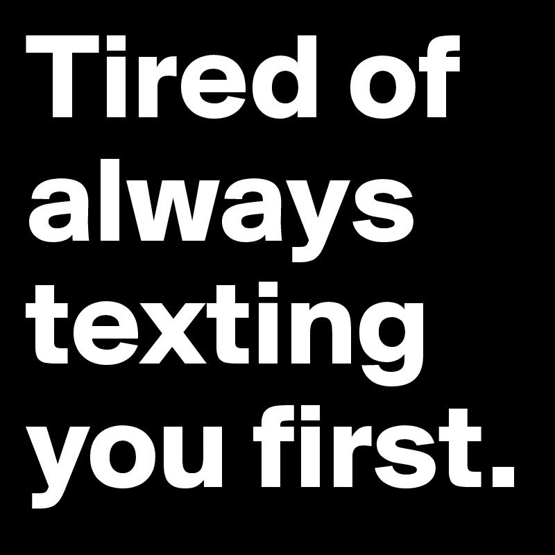 Tired of  always texting you first.