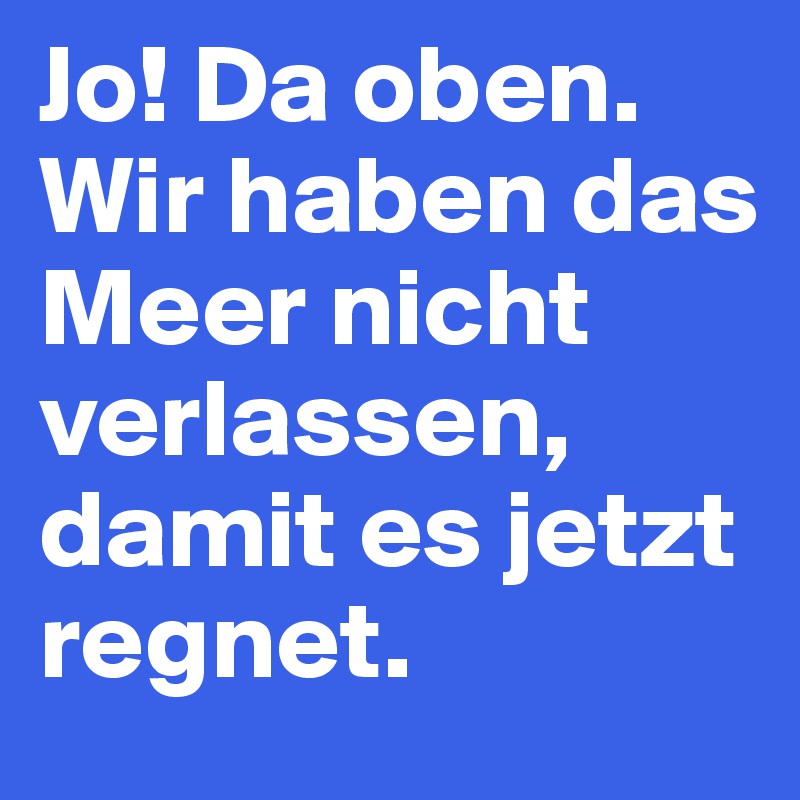 Jo! Da oben. Wir haben das Meer nicht verlassen, damit es jetzt regnet.