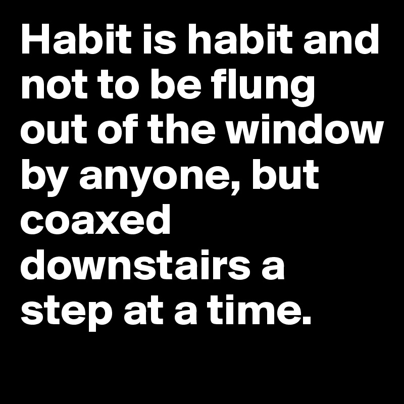 Habit is habit and not to be flung out of the window by anyone, but coaxed downstairs a step at a time.