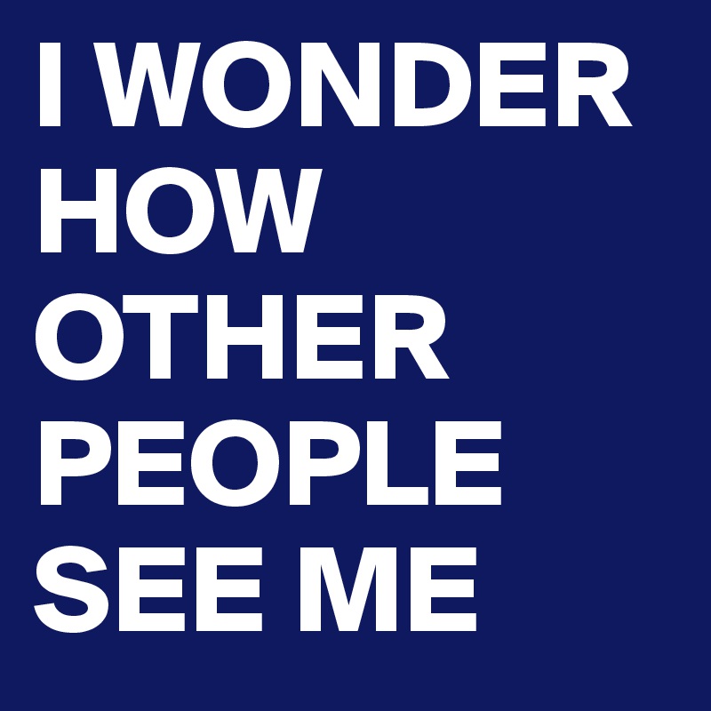 I WONDER HOW OTHER PEOPLE SEE ME
