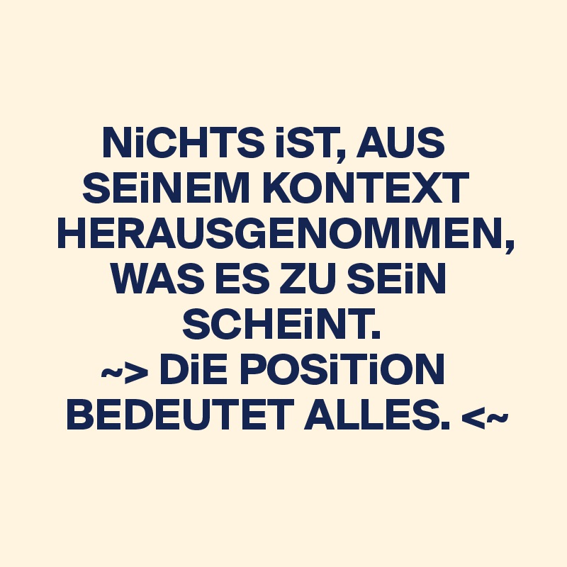 

        NiCHTS iST, AUS 
      SEiNEM KONTEXT 
   HERAUSGENOMMEN, 
         WAS ES ZU SEiN 
                 SCHEiNT.
        ~> DiE POSiTiON 
    BEDEUTET ALLES. <~

