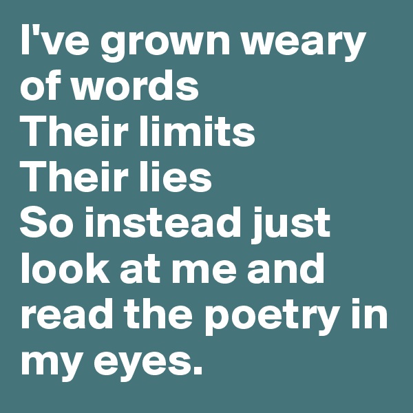 I've grown weary of words
Their limits
Their lies
So instead just look at me and read the poetry in my eyes.