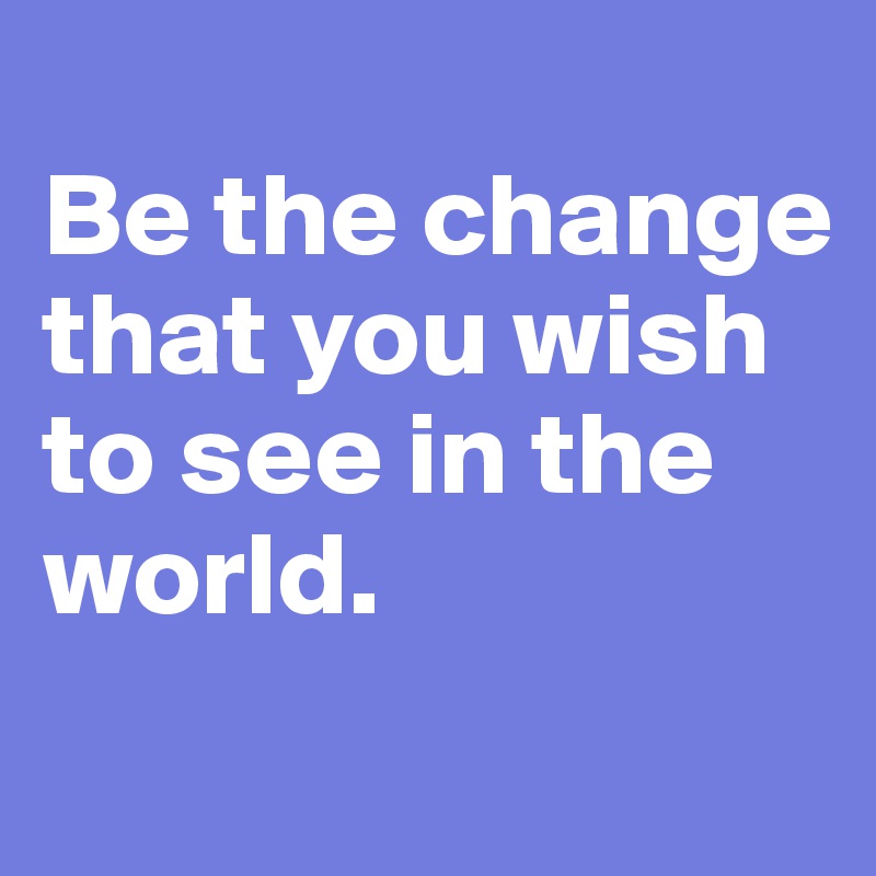 
Be the change that you wish to see in the world.
