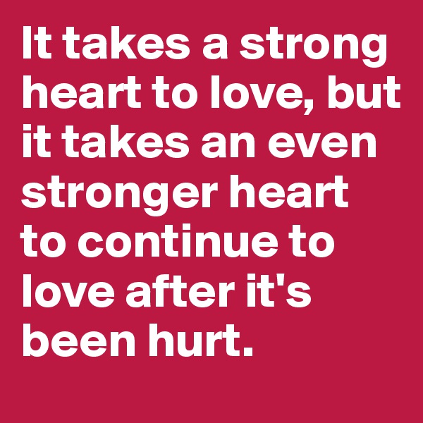It takes a strong heart to love, but it takes an even stronger heart to continue to love after it's been hurt.