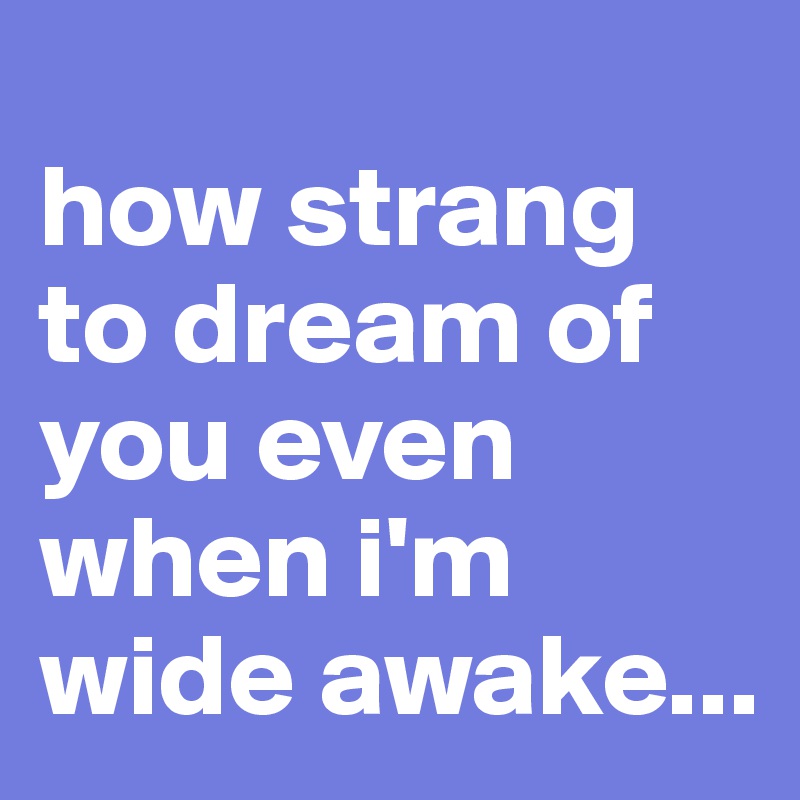 
how strang to dream of you even when i'm wide awake...
