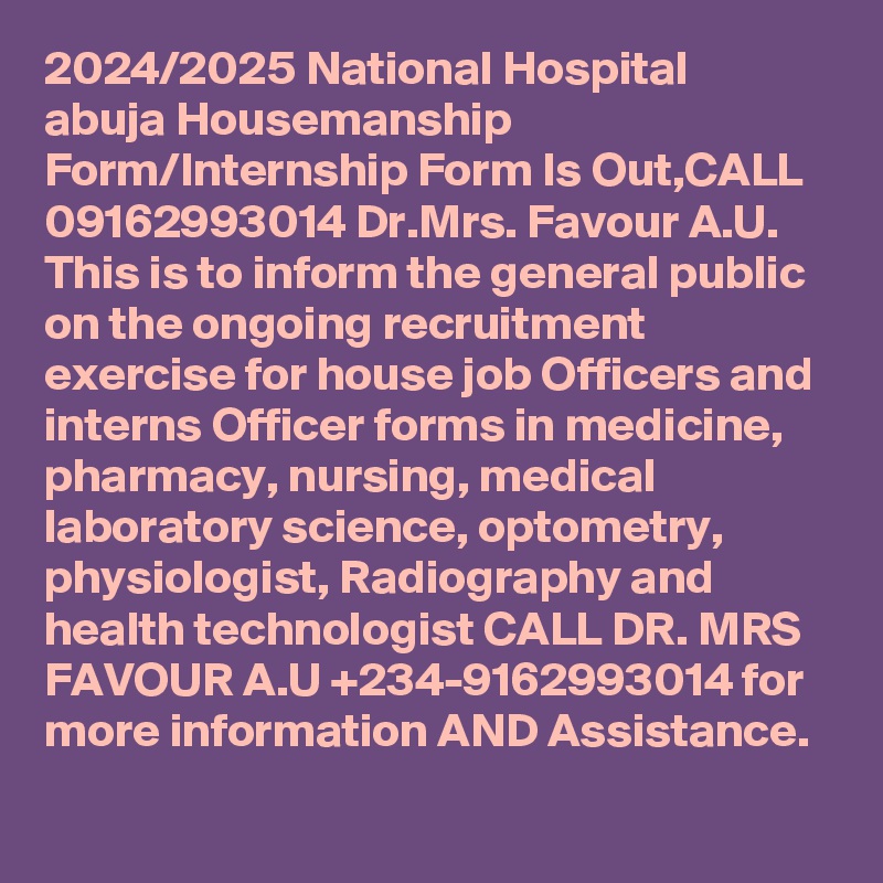 2024/2025 National Hospital abuja Housemanship Form/Internship Form Is Out,CALL 09162993014 Dr.Mrs. Favour A.U. This is to inform the general public on the ongoing recruitment exercise for house job Officers and interns Officer forms in medicine, pharmacy, nursing, medical laboratory science, optometry, physiologist, Radiography and health technologist CALL DR. MRS FAVOUR A.U +234-9162993014 for more information AND Assistance.