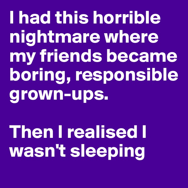 I had this horrible nightmare where my friends became boring, responsible grown-ups.

Then I realised I wasn't sleeping