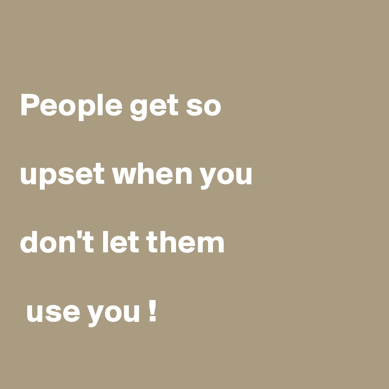 People get so upset when you don't let them use you ! - Post by ...