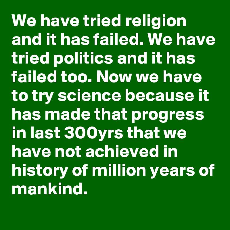 We have tried religion and it has failed. We have tried politics and it has failed too. Now we have to try science because it has made that progress in last 300yrs that we have not achieved in history of million years of mankind.