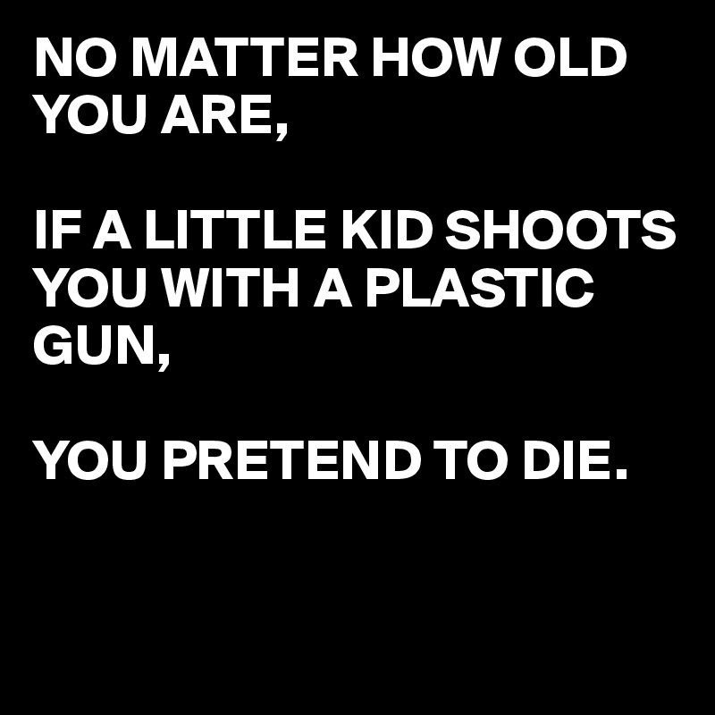 NO MATTER HOW OLD YOU ARE,

IF A LITTLE KID SHOOTS YOU WITH A PLASTIC GUN,

YOU PRETEND TO DIE.


 