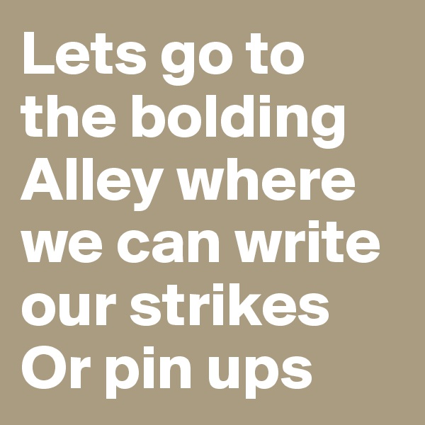 Lets go to the bolding
Alley where we can write our strikes
Or pin ups