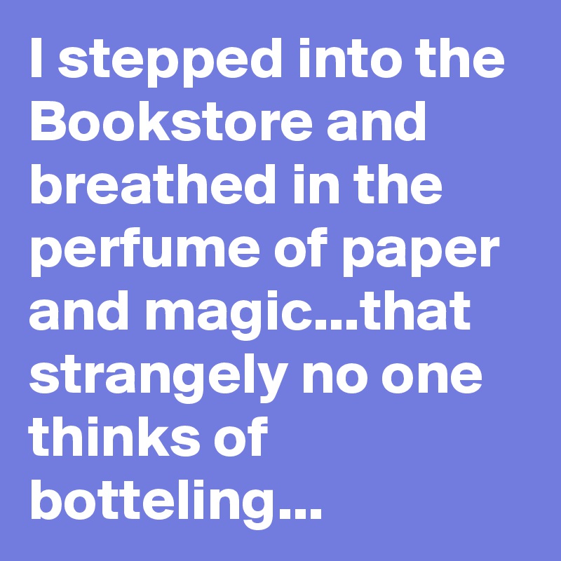 I stepped into the Bookstore and breathed in the perfume of paper and magic...that strangely no one thinks of botteling...