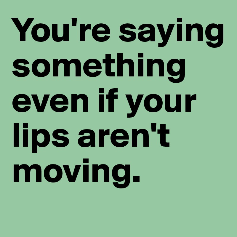 You're saying something even if your lips aren't moving.