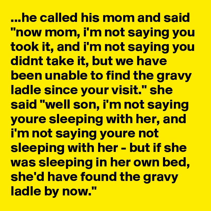 ...he called his mom and said "now mom, i'm not saying you took it, and i'm not saying you didnt take it, but we have been unable to find the gravy ladle since your visit." she said "well son, i'm not saying youre sleeping with her, and i'm not saying youre not sleeping with her - but if she was sleeping in her own bed, she'd have found the gravy ladle by now."