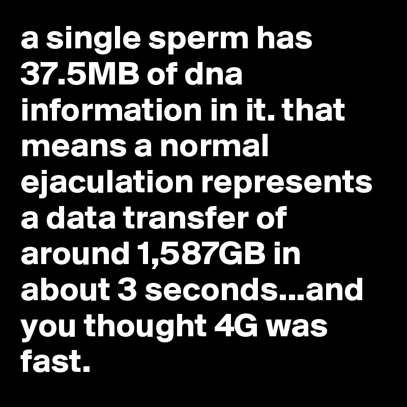 a single sperm has 37.5MB of dna information in it. that means a normal ejaculation represents a data transfer of around 1,587GB in about 3 seconds...and you thought 4G was fast.