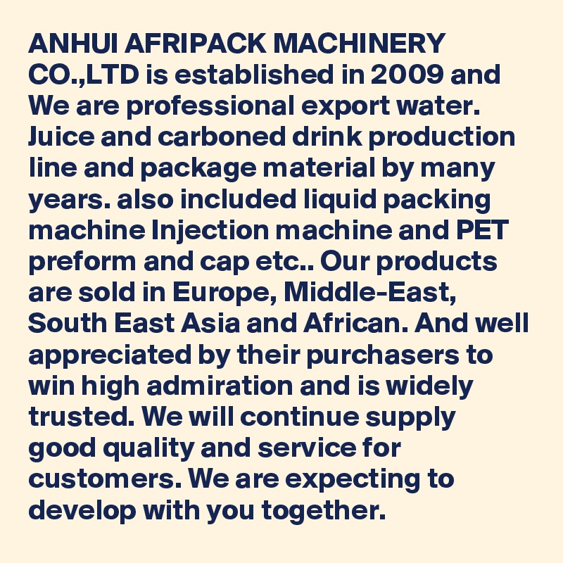 ANHUI AFRIPACK MACHINERY CO.,LTD is established in 2009 and We are professional export water. Juice and carboned drink production line and package material by many years. also included liquid packing machine Injection machine and PET preform and cap etc.. Our products are sold in Europe, Middle-East, South East Asia and African. And well appreciated by their purchasers to win high admiration and is widely trusted. We will continue supply good quality and service for customers. We are expecting to develop with you together. 