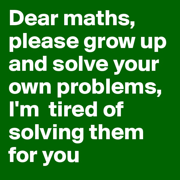 Dear maths, please grow up and solve your own problems, I'm  tired of solving them for you