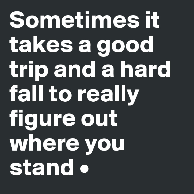 Sometimes it takes a good trip and a hard fall to really figure out where you stand •