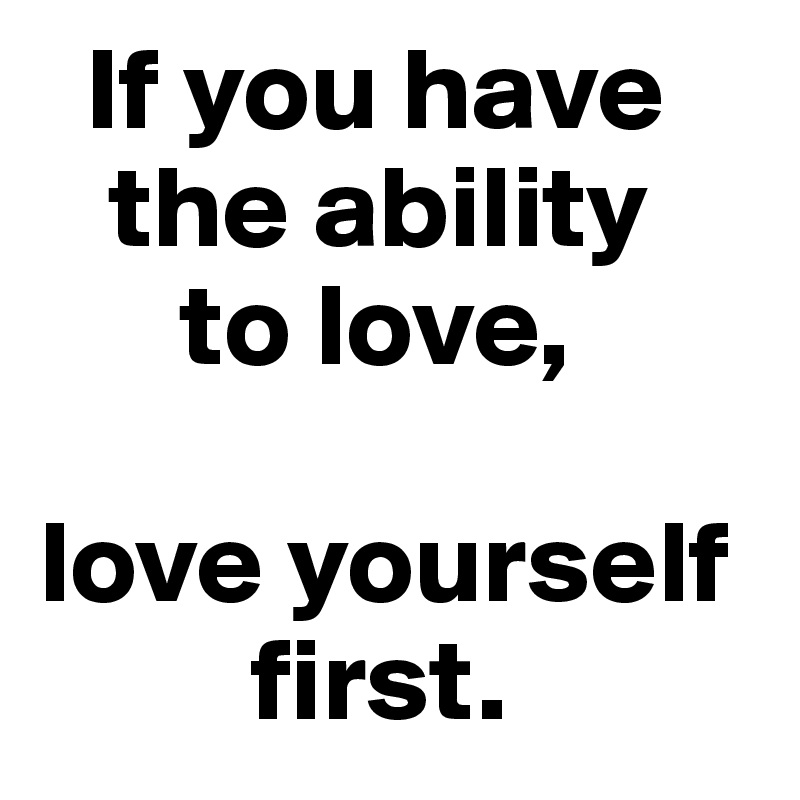   If you have 
   the ability 
      to love, 

love yourself  
         first. 