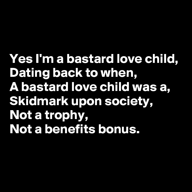 


Yes I'm a bastard love child,
Dating back to when,
A bastard love child was a,
Skidmark upon society,
Not a trophy,
Not a benefits bonus.


