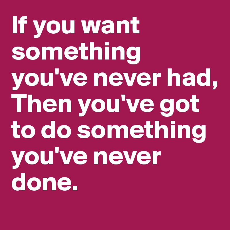 If you want something you've never had, 
Then you've got to do something you've never done.