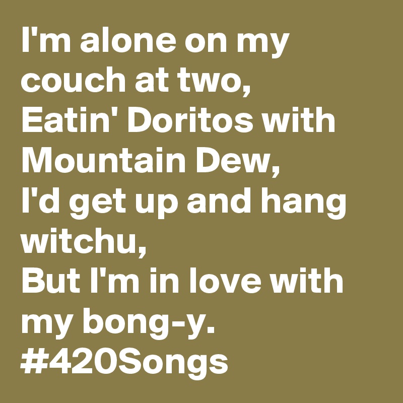 I'm alone on my couch at two,
Eatin' Doritos with Mountain Dew, 
I'd get up and hang witchu,
But I'm in love with my bong-y.
#420Songs
