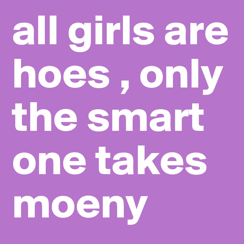 all girls are hoes , only the smart one takes 
moeny 