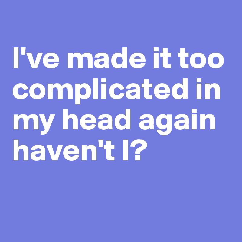 
I've made it too complicated in my head again haven't I?

