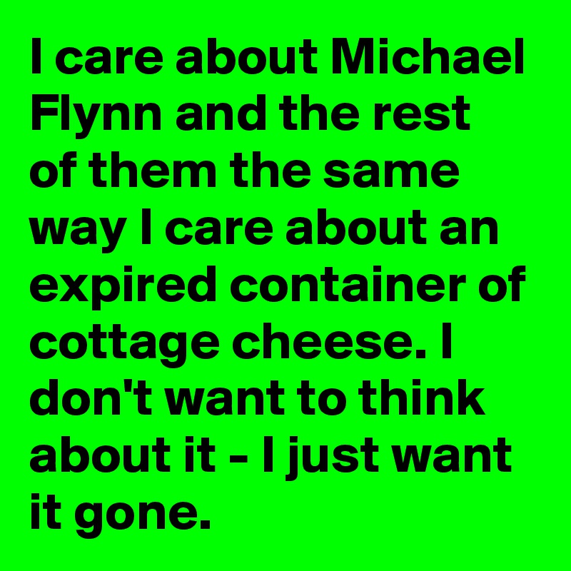 I care about Michael Flynn and the rest of them the same way I care about an expired container of cottage cheese. I don't want to think about it - I just want it gone.