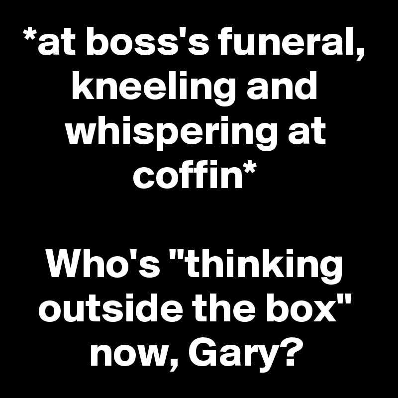 *at boss's funeral, kneeling and whispering at coffin*

Who's "thinking outside the box" now, Gary?