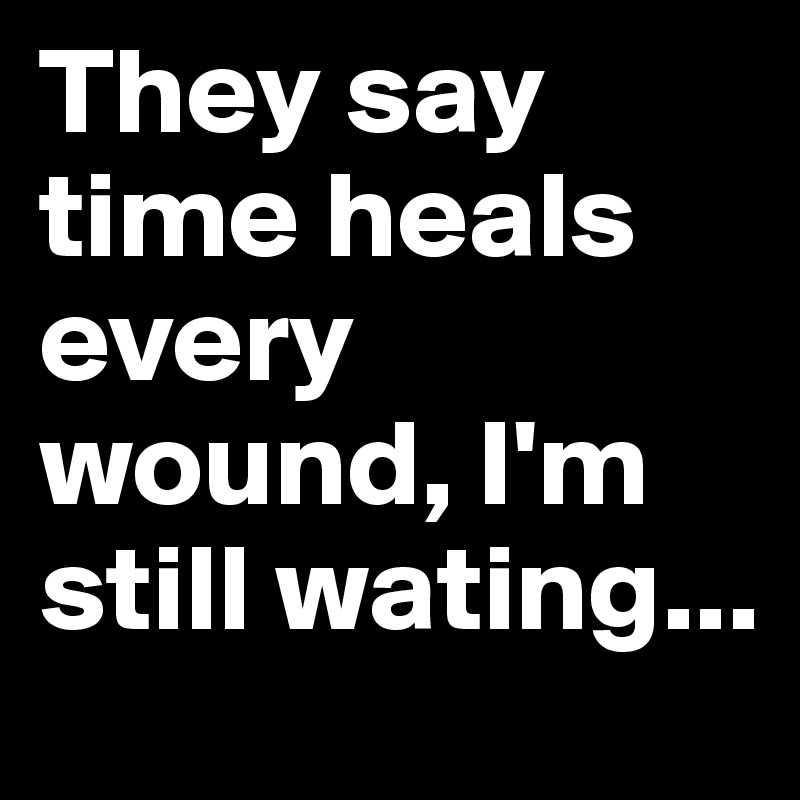 They say time heals every wound, I'm still wating...