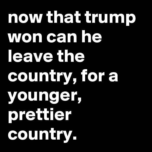 now that trump won can he leave the country, for a younger, prettier country.