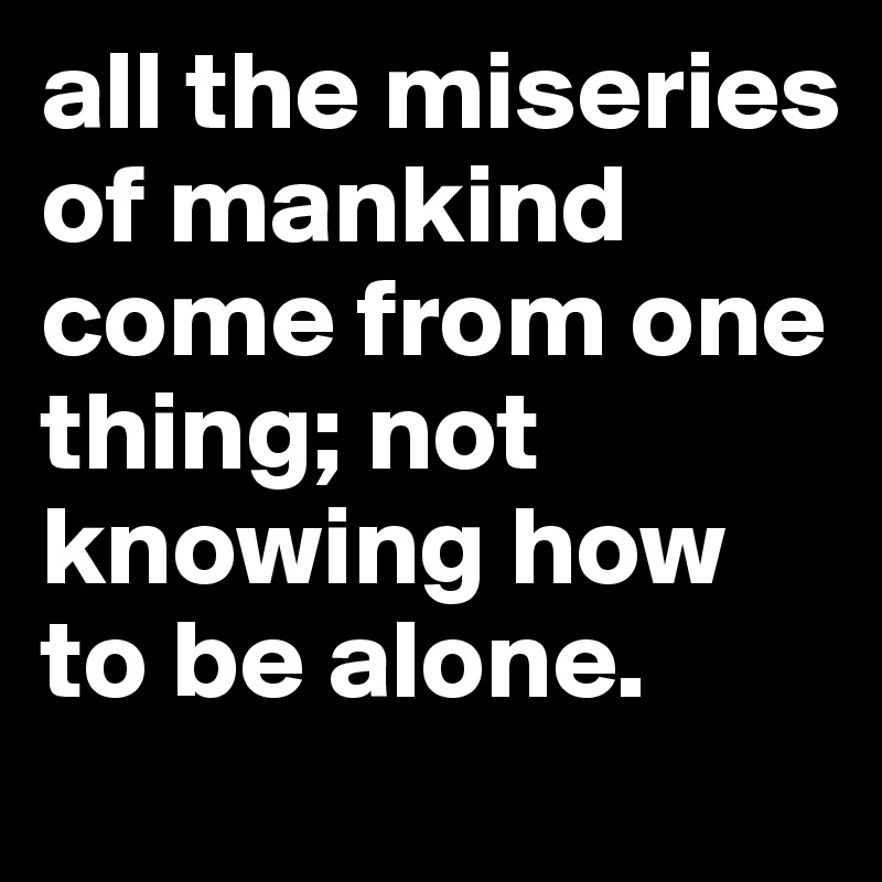 all the miseries of mankind come from one thing; not knowing how to be alone. 