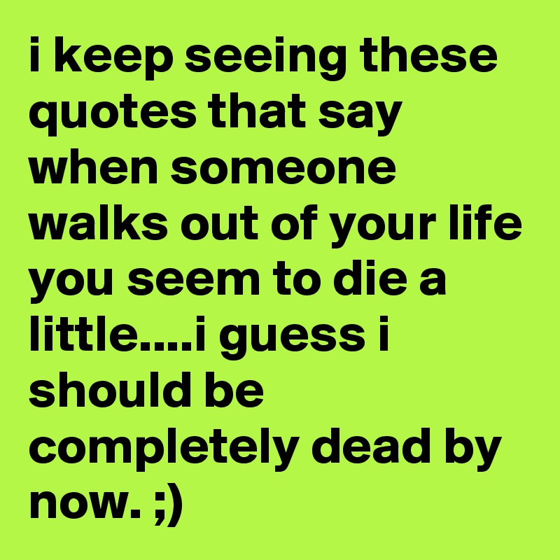 i keep seeing these quotes that say when someone walks out of your life you seem to die a little....i guess i should be completely dead by now. ;)