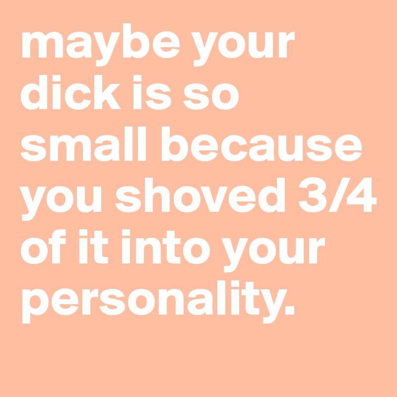 maybe your dick is so small because you shoved 3/4 of it into your personality.