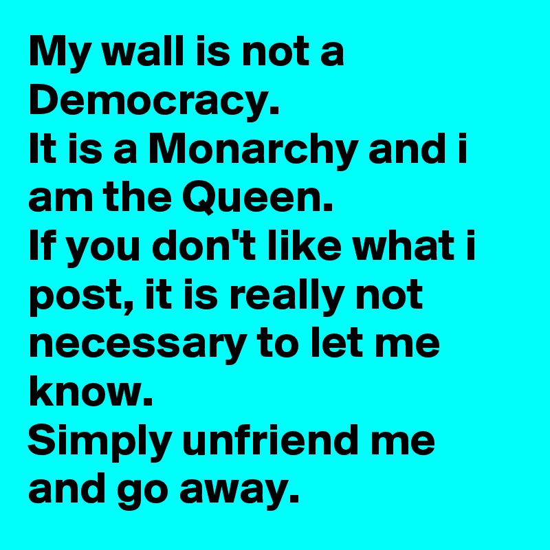 My wall is not a Democracy.
It is a Monarchy and i am the Queen.
If you don't like what i post, it is really not necessary to let me know.
Simply unfriend me and go away.