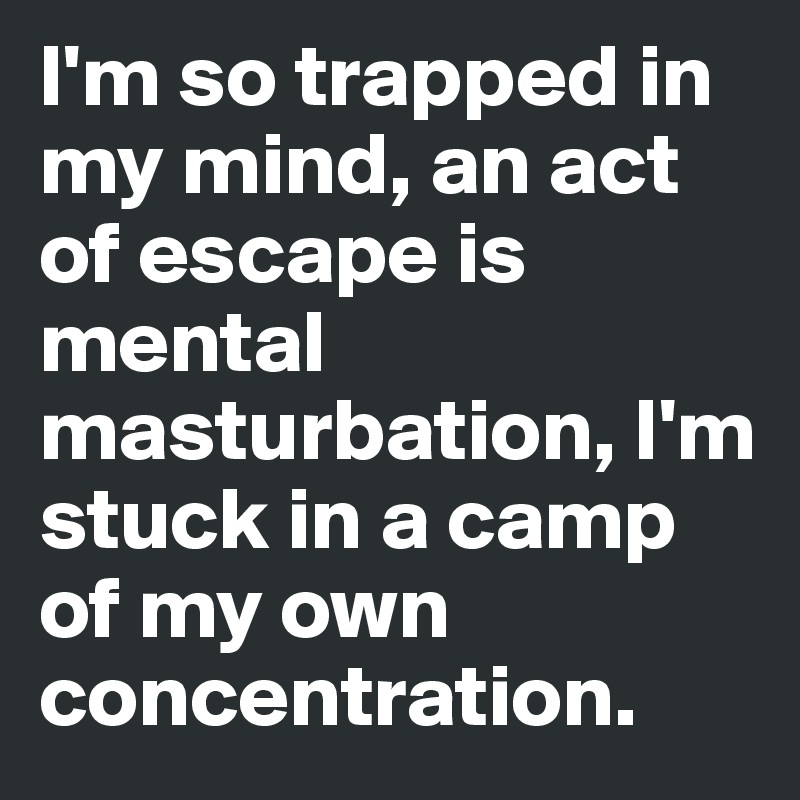 I'm so trapped in my mind, an act of escape is mental masturbation, I'm stuck in a camp of my own 
concentration.