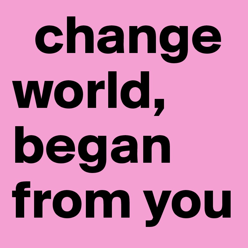   change world, began from you